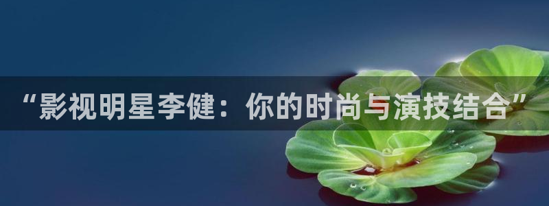 秋霞午夜伦理影院：“影视明星李健：你的时尚与演技结合”